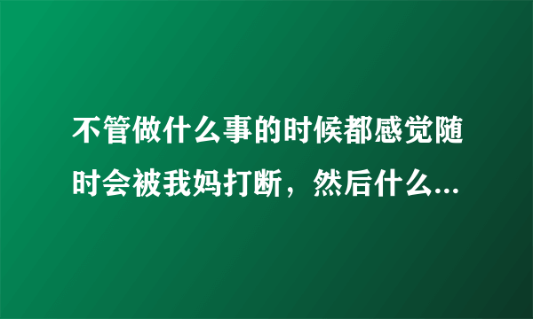 不管做什么事的时候都感觉随时会被我妈打断，然后什么都烦，什么都不想干