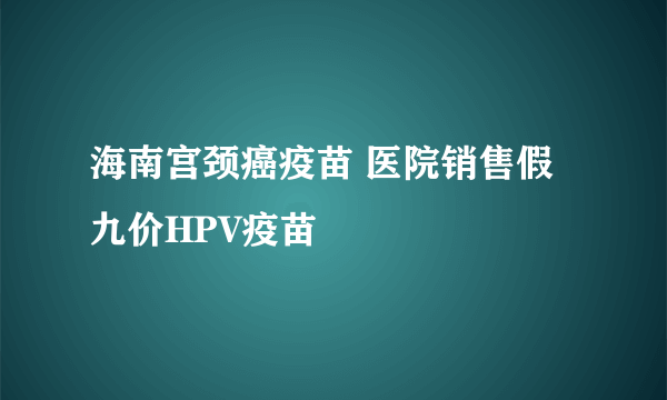 海南宫颈癌疫苗 医院销售假九价HPV疫苗