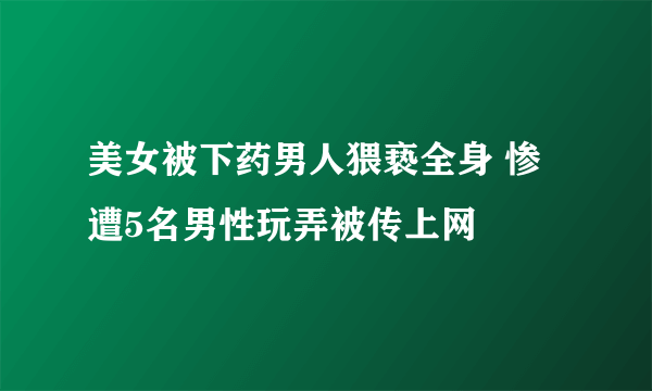 美女被下药男人猥亵全身 惨遭5名男性玩弄被传上网