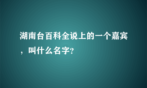 湖南台百科全说上的一个嘉宾，叫什么名字？