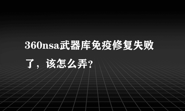 360nsa武器库免疫修复失败了，该怎么弄？