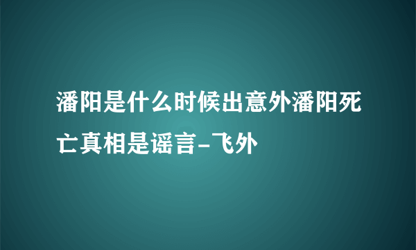 潘阳是什么时候出意外潘阳死亡真相是谣言-飞外