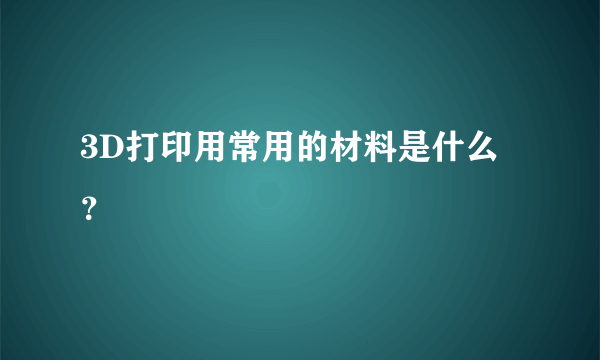 3D打印用常用的材料是什么？