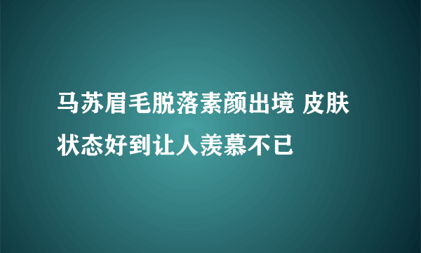 马苏眉毛脱落素颜出境 皮肤状态好到让人羡慕不已