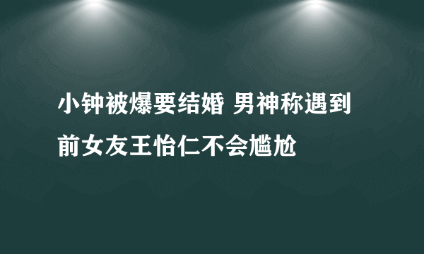 小钟被爆要结婚 男神称遇到前女友王怡仁不会尴尬