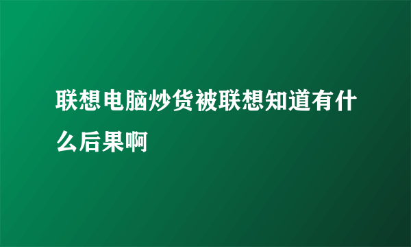 联想电脑炒货被联想知道有什么后果啊