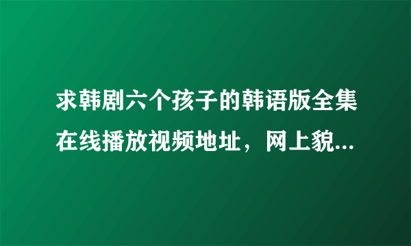 求韩剧六个孩子的韩语版全集在线播放视频地址，网上貌似都是中文的，我想看韩语中文字的，谢谢！