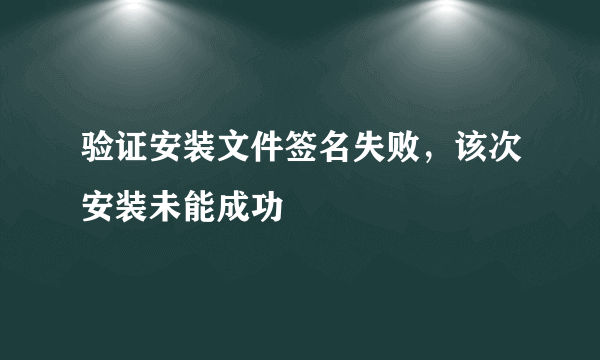 验证安装文件签名失败，该次安装未能成功