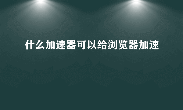 什么加速器可以给浏览器加速