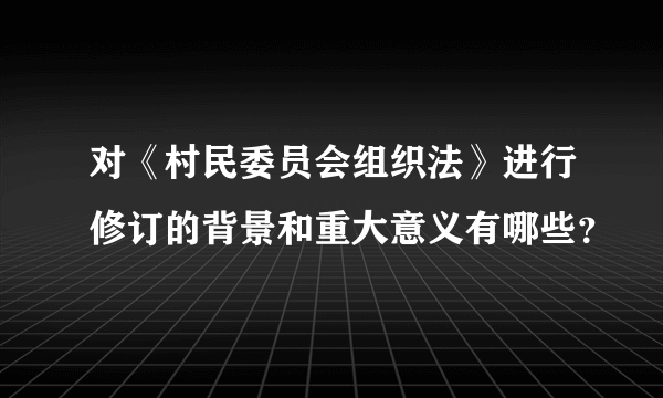 对《村民委员会组织法》进行修订的背景和重大意义有哪些？