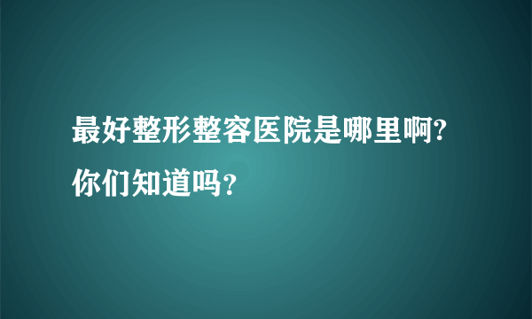 最好整形整容医院是哪里啊? 你们知道吗？