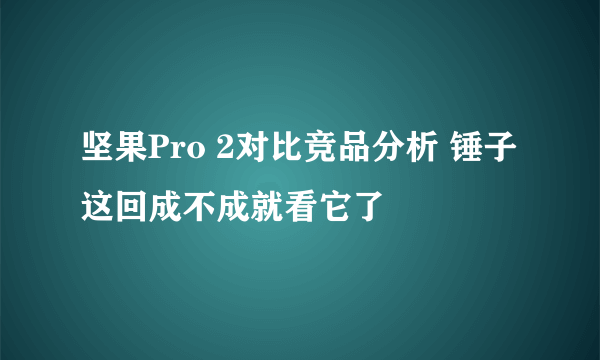 坚果Pro 2对比竞品分析 锤子这回成不成就看它了