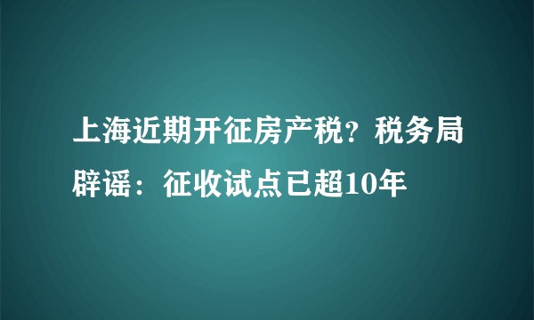 上海近期开征房产税？税务局辟谣：征收试点已超10年