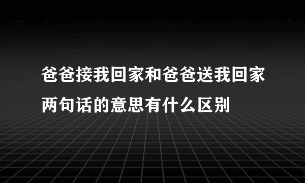 爸爸接我回家和爸爸送我回家两句话的意思有什么区别