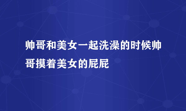 帅哥和美女一起洗澡的时候帅哥摸着美女的屁屁