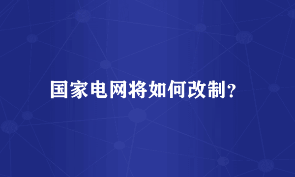 国家电网将如何改制？