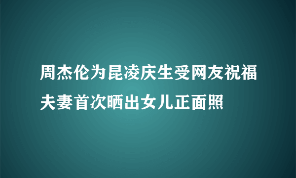 周杰伦为昆凌庆生受网友祝福夫妻首次晒出女儿正面照