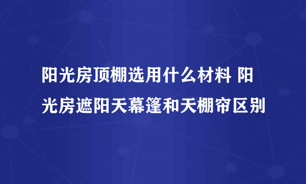 阳光房顶棚选用什么材料 阳光房遮阳天幕篷和天棚帘区别