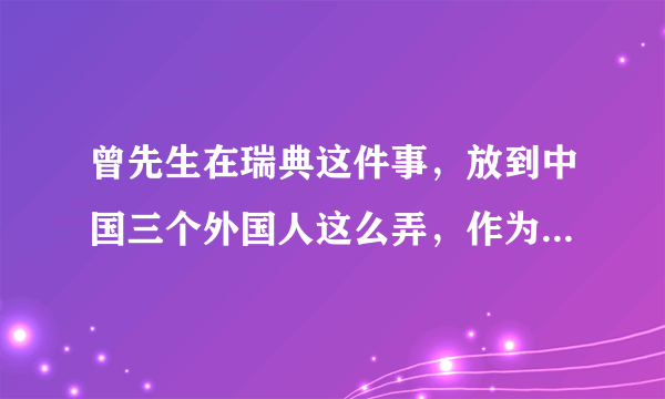 曾先生在瑞典这件事，放到中国三个外国人这么弄，作为警察，你会怎么做？