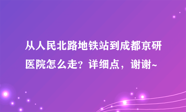 从人民北路地铁站到成都京研医院怎么走？详细点，谢谢~