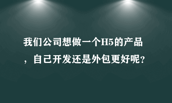 我们公司想做一个H5的产品，自己开发还是外包更好呢？