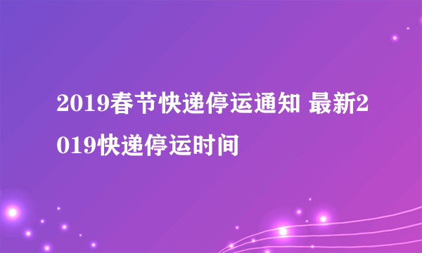 2019春节快递停运通知 最新2019快递停运时间