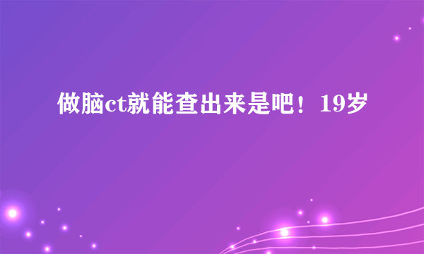 做脑ct就能查出来是吧！19岁