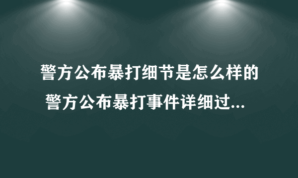 警方公布暴打细节是怎么样的 警方公布暴打事件详细过程-飞外网