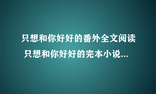 只想和你好好的番外全文阅读 只想和你好好的完本小说番外阅读