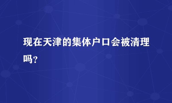 现在天津的集体户口会被清理吗？