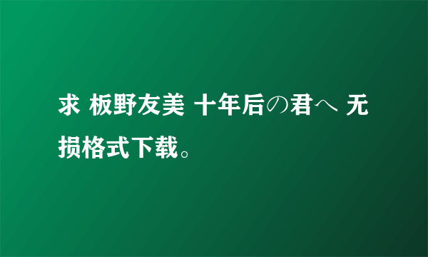 求 板野友美 十年后の君へ 无损格式下载。