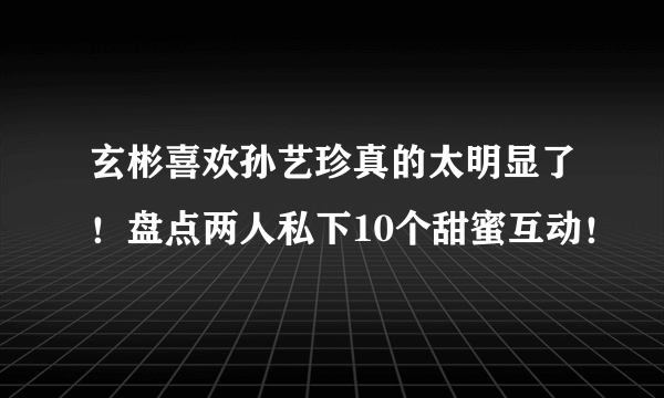 玄彬喜欢孙艺珍真的太明显了！盘点两人私下10个甜蜜互动！