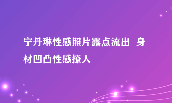 宁丹琳性感照片露点流出  身材凹凸性感撩人