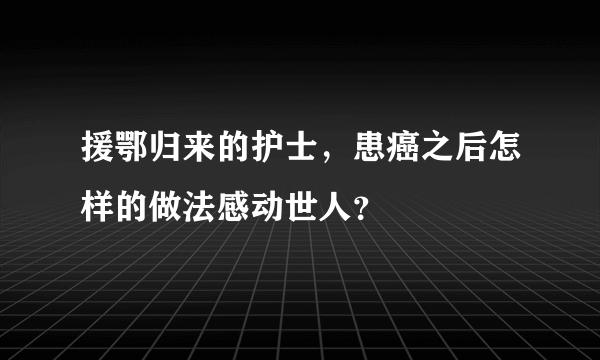 援鄂归来的护士，患癌之后怎样的做法感动世人？