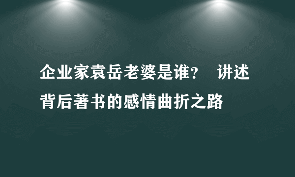 企业家袁岳老婆是谁？  讲述背后著书的感情曲折之路