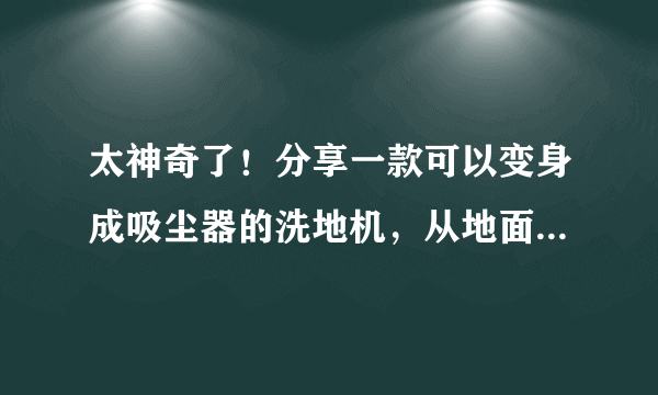 太神奇了！分享一款可以变身成吸尘器的洗地机，从地面深度清洁到全屋立体除尘，一机搞定~