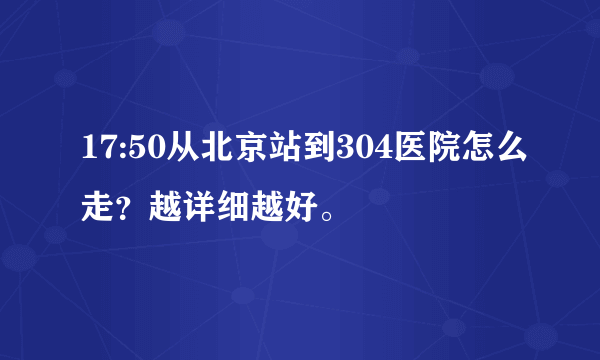 17:50从北京站到304医院怎么走？越详细越好。