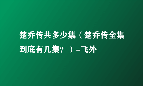 楚乔传共多少集（楚乔传全集到底有几集？）-飞外