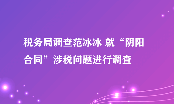 税务局调查范冰冰 就“阴阳合同”涉税问题进行调查