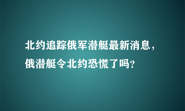 北约追踪俄军潜艇最新消息，俄潜艇令北约恐慌了吗？