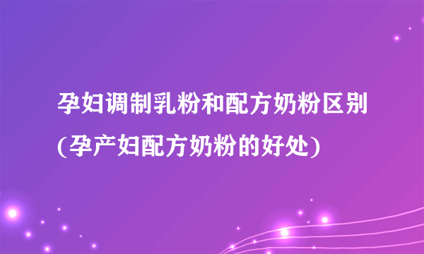 孕妇调制乳粉和配方奶粉区别(孕产妇配方奶粉的好处)