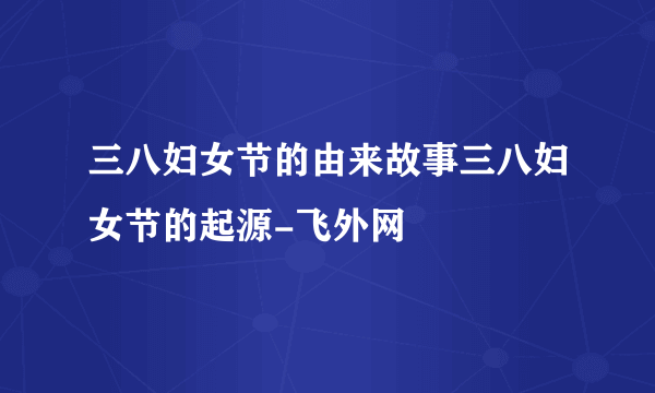 三八妇女节的由来故事三八妇女节的起源-飞外网