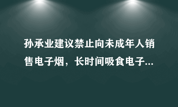 孙承业建议禁止向未成年人销售电子烟，长时间吸食电子烟会有什么危害？