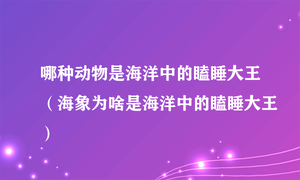 哪种动物是海洋中的瞌睡大王（海象为啥是海洋中的瞌睡大王）