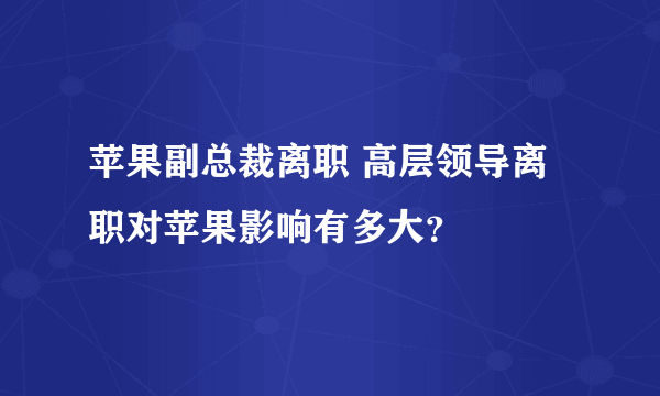 苹果副总裁离职 高层领导离职对苹果影响有多大？