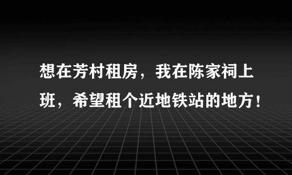 想在芳村租房，我在陈家祠上班，希望租个近地铁站的地方！