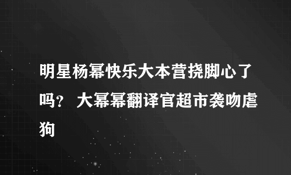 明星杨幂快乐大本营挠脚心了吗？ 大幂幂翻译官超市袭吻虐狗