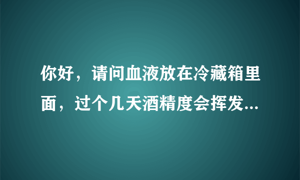 你好，请问血液放在冷藏箱里面，过个几天酒精度会挥发...