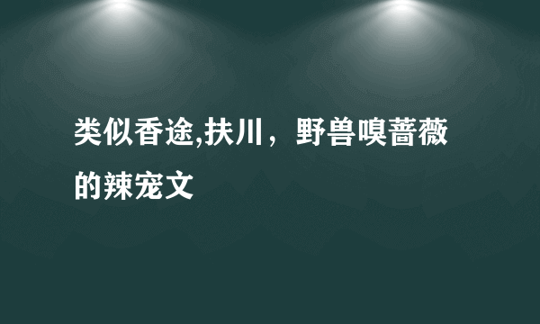 类似香途,扶川，野兽嗅蔷薇 的辣宠文