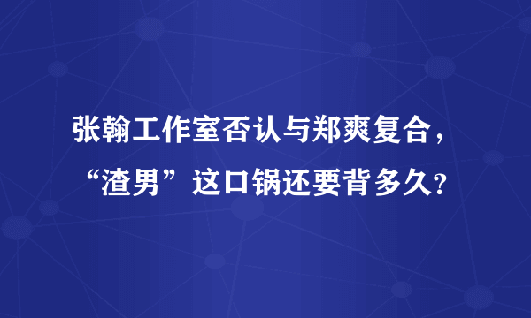 张翰工作室否认与郑爽复合，“渣男”这口锅还要背多久？